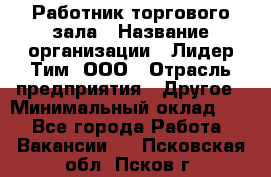 Работник торгового зала › Название организации ­ Лидер Тим, ООО › Отрасль предприятия ­ Другое › Минимальный оклад ­ 1 - Все города Работа » Вакансии   . Псковская обл.,Псков г.